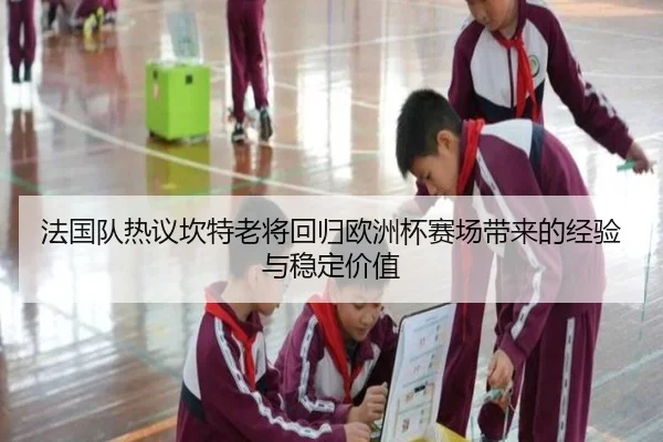 法国队热议坎特老将回归欧洲杯赛场带来的经验与稳定价值