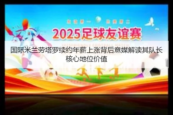 国际米兰劳塔罗续约年薪上涨背后意媒解读其队长核心地位价值