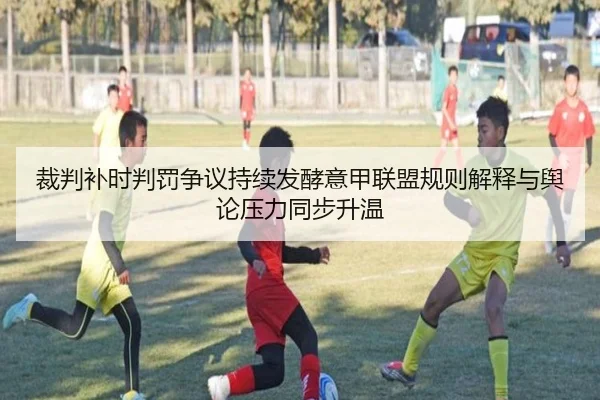裁判补时判罚争议持续发酵意甲联盟规则解释与舆论压力同步升温（kaiyun）