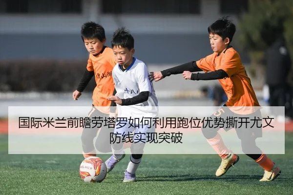 国际米兰前瞻劳塔罗如何利用跑位优势撕开尤文防线实现突破 | kaiyun